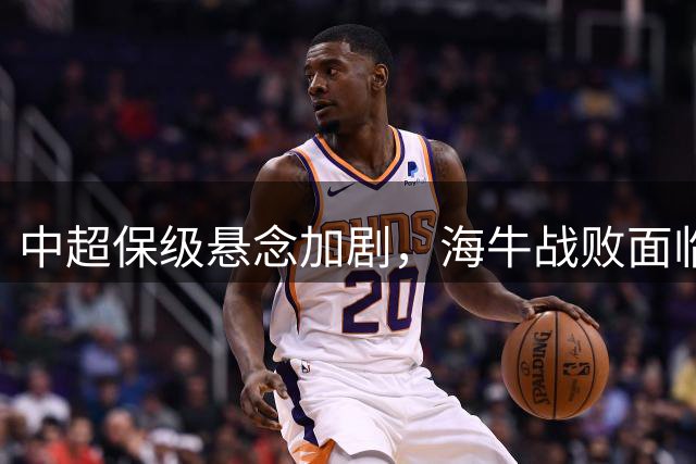 中超保级悬念加剧，海牛战败面临关键之战