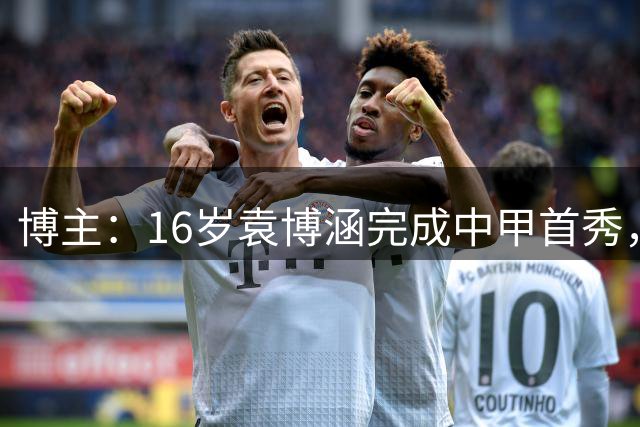 博主：16岁袁博涵完成中甲首秀，2010年龄段职业联赛第一人