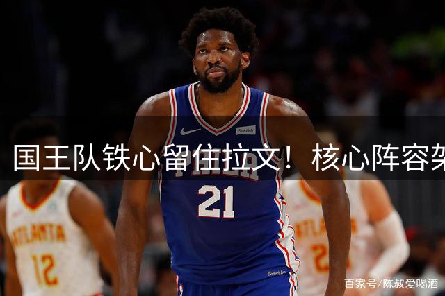 国王队铁心留住拉文！核心阵容架构曝光 年轻化重建计划浮出水面