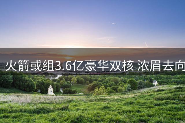 火箭或组3.6亿豪华双核 浓眉去向引联盟关注