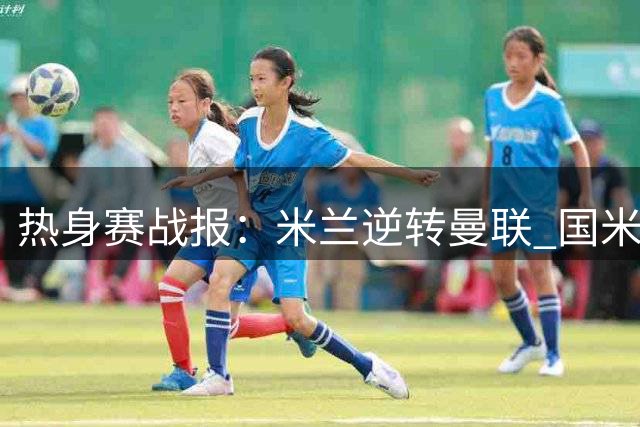 热身赛战报：米兰逆转曼联 国米小胜贝蒂斯