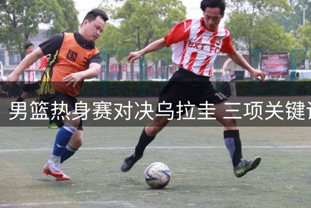 男篮热身赛对决乌拉圭 三项关键调整或决定世预赛前景