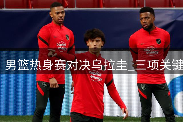 男篮热身赛对决乌拉圭 三项关键调整或决定世预赛前景