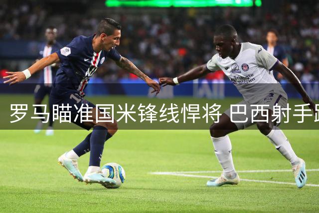 罗马瞄准国米锋线悍将 巴西射手路易斯-恩里克成引援目标