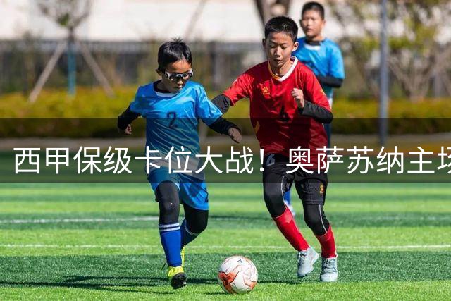 西甲保级卡位大战！奥萨苏纳主场迎战莱万特 强弱格局清晰明朗