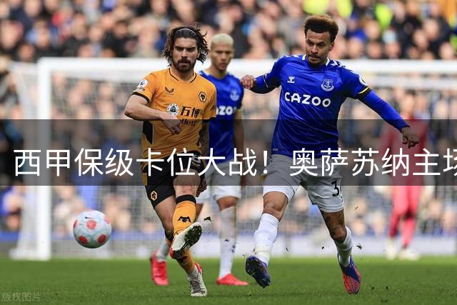 西甲保级卡位大战！奥萨苏纳主场迎战莱万特 强弱格局清晰明朗